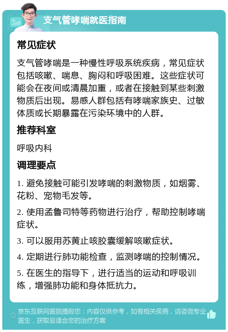 支气管哮喘就医指南 常见症状 支气管哮喘是一种慢性呼吸系统疾病，常见症状包括咳嗽、喘息、胸闷和呼吸困难。这些症状可能会在夜间或清晨加重，或者在接触到某些刺激物质后出现。易感人群包括有哮喘家族史、过敏体质或长期暴露在污染环境中的人群。 推荐科室 呼吸内科 调理要点 1. 避免接触可能引发哮喘的刺激物质，如烟雾、花粉、宠物毛发等。 2. 使用孟鲁司特等药物进行治疗，帮助控制哮喘症状。 3. 可以服用苏黄止咳胶囊缓解咳嗽症状。 4. 定期进行肺功能检查，监测哮喘的控制情况。 5. 在医生的指导下，进行适当的运动和呼吸训练，增强肺功能和身体抵抗力。