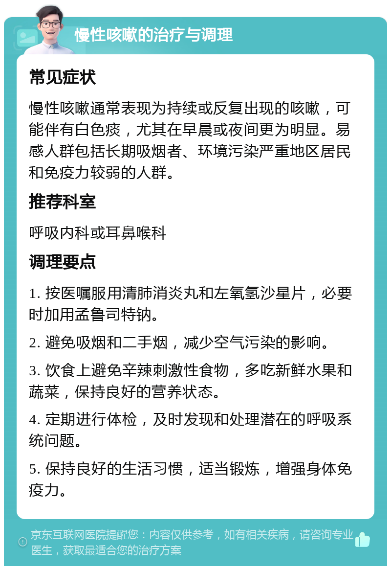 慢性咳嗽的治疗与调理 常见症状 慢性咳嗽通常表现为持续或反复出现的咳嗽，可能伴有白色痰，尤其在早晨或夜间更为明显。易感人群包括长期吸烟者、环境污染严重地区居民和免疫力较弱的人群。 推荐科室 呼吸内科或耳鼻喉科 调理要点 1. 按医嘱服用清肺消炎丸和左氧氢沙星片，必要时加用孟鲁司特钠。 2. 避免吸烟和二手烟，减少空气污染的影响。 3. 饮食上避免辛辣刺激性食物，多吃新鲜水果和蔬菜，保持良好的营养状态。 4. 定期进行体检，及时发现和处理潜在的呼吸系统问题。 5. 保持良好的生活习惯，适当锻炼，增强身体免疫力。