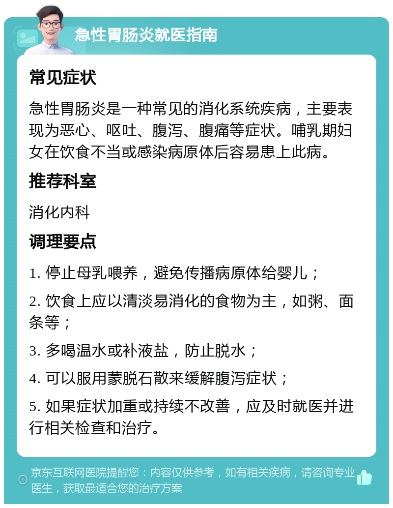 急性胃肠炎就医指南 常见症状 急性胃肠炎是一种常见的消化系统疾病，主要表现为恶心、呕吐、腹泻、腹痛等症状。哺乳期妇女在饮食不当或感染病原体后容易患上此病。 推荐科室 消化内科 调理要点 1. 停止母乳喂养，避免传播病原体给婴儿； 2. 饮食上应以清淡易消化的食物为主，如粥、面条等； 3. 多喝温水或补液盐，防止脱水； 4. 可以服用蒙脱石散来缓解腹泻症状； 5. 如果症状加重或持续不改善，应及时就医并进行相关检查和治疗。