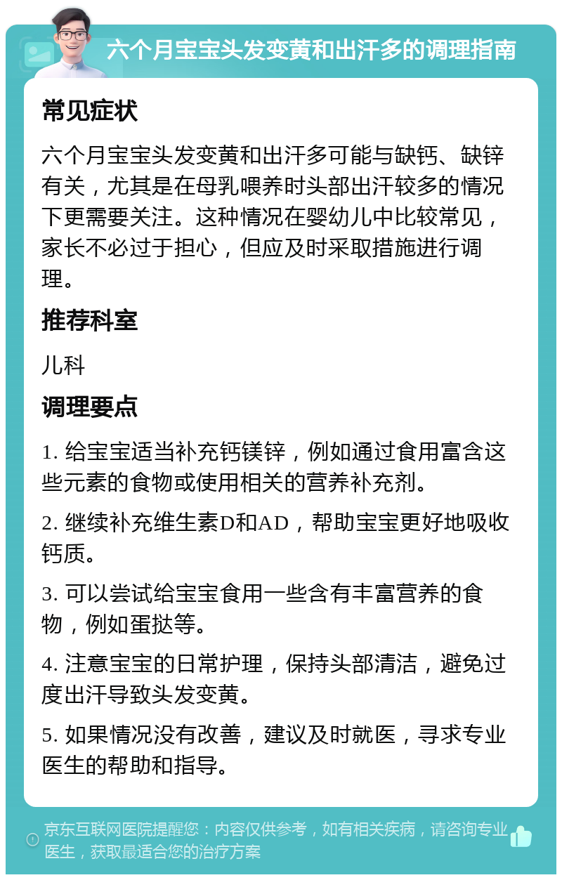 六个月宝宝头发变黄和出汗多的调理指南 常见症状 六个月宝宝头发变黄和出汗多可能与缺钙、缺锌有关，尤其是在母乳喂养时头部出汗较多的情况下更需要关注。这种情况在婴幼儿中比较常见，家长不必过于担心，但应及时采取措施进行调理。 推荐科室 儿科 调理要点 1. 给宝宝适当补充钙镁锌，例如通过食用富含这些元素的食物或使用相关的营养补充剂。 2. 继续补充维生素D和AD，帮助宝宝更好地吸收钙质。 3. 可以尝试给宝宝食用一些含有丰富营养的食物，例如蛋挞等。 4. 注意宝宝的日常护理，保持头部清洁，避免过度出汗导致头发变黄。 5. 如果情况没有改善，建议及时就医，寻求专业医生的帮助和指导。