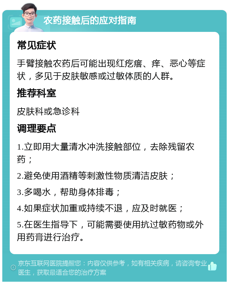 农药接触后的应对指南 常见症状 手臂接触农药后可能出现红疙瘩、痒、恶心等症状，多见于皮肤敏感或过敏体质的人群。 推荐科室 皮肤科或急诊科 调理要点 1.立即用大量清水冲洗接触部位，去除残留农药； 2.避免使用酒精等刺激性物质清洁皮肤； 3.多喝水，帮助身体排毒； 4.如果症状加重或持续不退，应及时就医； 5.在医生指导下，可能需要使用抗过敏药物或外用药膏进行治疗。