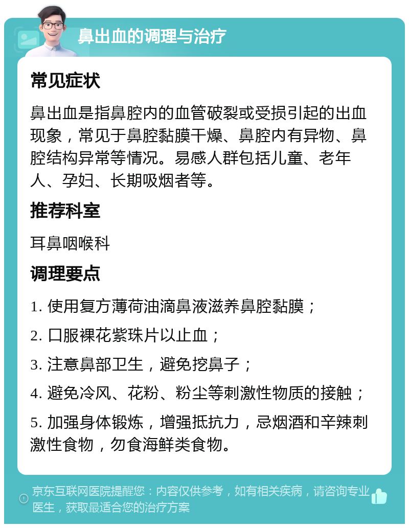 鼻出血的调理与治疗 常见症状 鼻出血是指鼻腔内的血管破裂或受损引起的出血现象，常见于鼻腔黏膜干燥、鼻腔内有异物、鼻腔结构异常等情况。易感人群包括儿童、老年人、孕妇、长期吸烟者等。 推荐科室 耳鼻咽喉科 调理要点 1. 使用复方薄荷油滴鼻液滋养鼻腔黏膜； 2. 口服裸花紫珠片以止血； 3. 注意鼻部卫生，避免挖鼻子； 4. 避免冷风、花粉、粉尘等刺激性物质的接触； 5. 加强身体锻炼，增强抵抗力，忌烟酒和辛辣刺激性食物，勿食海鲜类食物。