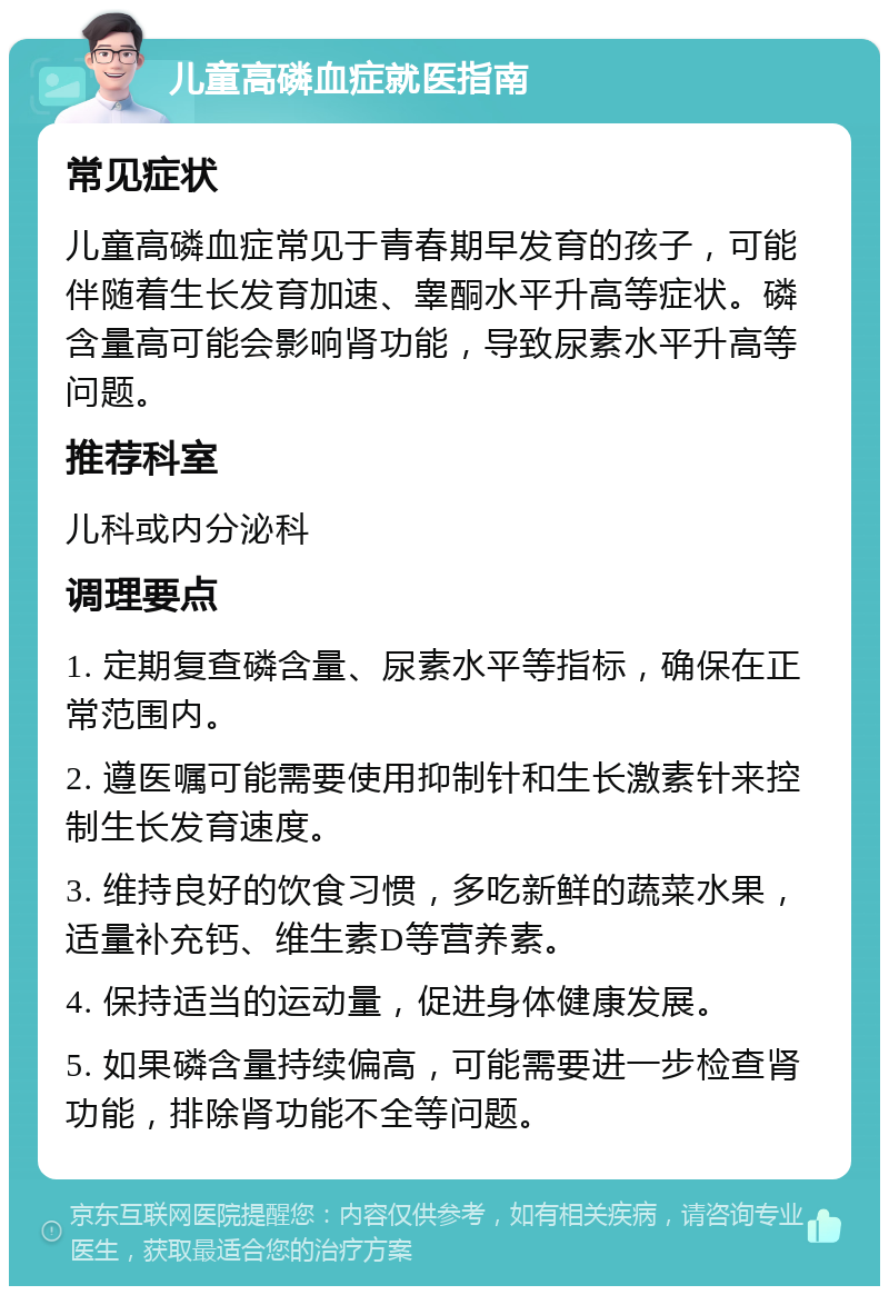 儿童高磷血症就医指南 常见症状 儿童高磷血症常见于青春期早发育的孩子，可能伴随着生长发育加速、睾酮水平升高等症状。磷含量高可能会影响肾功能，导致尿素水平升高等问题。 推荐科室 儿科或内分泌科 调理要点 1. 定期复查磷含量、尿素水平等指标，确保在正常范围内。 2. 遵医嘱可能需要使用抑制针和生长激素针来控制生长发育速度。 3. 维持良好的饮食习惯，多吃新鲜的蔬菜水果，适量补充钙、维生素D等营养素。 4. 保持适当的运动量，促进身体健康发展。 5. 如果磷含量持续偏高，可能需要进一步检查肾功能，排除肾功能不全等问题。