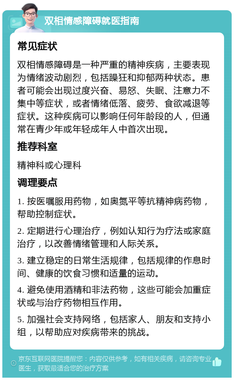 双相情感障碍就医指南 常见症状 双相情感障碍是一种严重的精神疾病，主要表现为情绪波动剧烈，包括躁狂和抑郁两种状态。患者可能会出现过度兴奋、易怒、失眠、注意力不集中等症状，或者情绪低落、疲劳、食欲减退等症状。这种疾病可以影响任何年龄段的人，但通常在青少年或年轻成年人中首次出现。 推荐科室 精神科或心理科 调理要点 1. 按医嘱服用药物，如奥氮平等抗精神病药物，帮助控制症状。 2. 定期进行心理治疗，例如认知行为疗法或家庭治疗，以改善情绪管理和人际关系。 3. 建立稳定的日常生活规律，包括规律的作息时间、健康的饮食习惯和适量的运动。 4. 避免使用酒精和非法药物，这些可能会加重症状或与治疗药物相互作用。 5. 加强社会支持网络，包括家人、朋友和支持小组，以帮助应对疾病带来的挑战。