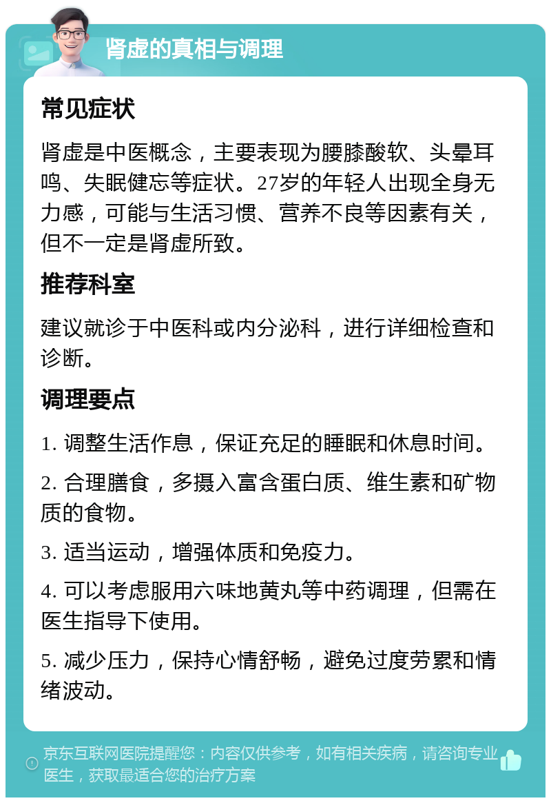 肾虚的真相与调理 常见症状 肾虚是中医概念，主要表现为腰膝酸软、头晕耳鸣、失眠健忘等症状。27岁的年轻人出现全身无力感，可能与生活习惯、营养不良等因素有关，但不一定是肾虚所致。 推荐科室 建议就诊于中医科或内分泌科，进行详细检查和诊断。 调理要点 1. 调整生活作息，保证充足的睡眠和休息时间。 2. 合理膳食，多摄入富含蛋白质、维生素和矿物质的食物。 3. 适当运动，增强体质和免疫力。 4. 可以考虑服用六味地黄丸等中药调理，但需在医生指导下使用。 5. 减少压力，保持心情舒畅，避免过度劳累和情绪波动。