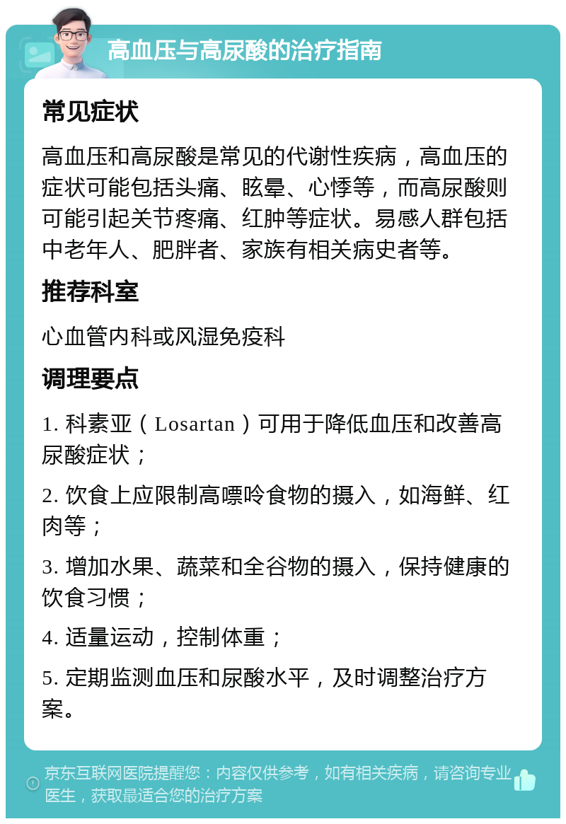 高血压与高尿酸的治疗指南 常见症状 高血压和高尿酸是常见的代谢性疾病，高血压的症状可能包括头痛、眩晕、心悸等，而高尿酸则可能引起关节疼痛、红肿等症状。易感人群包括中老年人、肥胖者、家族有相关病史者等。 推荐科室 心血管内科或风湿免疫科 调理要点 1. 科素亚（Losartan）可用于降低血压和改善高尿酸症状； 2. 饮食上应限制高嘌呤食物的摄入，如海鲜、红肉等； 3. 增加水果、蔬菜和全谷物的摄入，保持健康的饮食习惯； 4. 适量运动，控制体重； 5. 定期监测血压和尿酸水平，及时调整治疗方案。