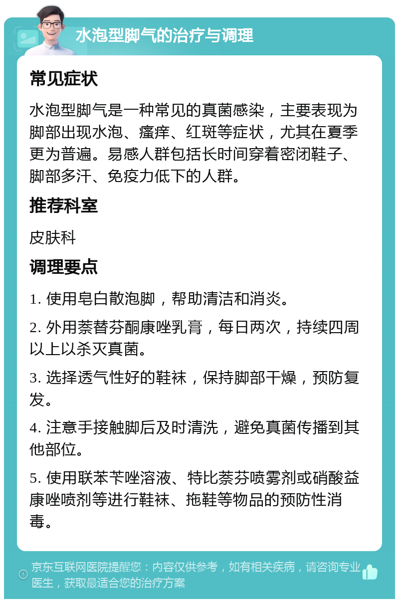 水泡型脚气的治疗与调理 常见症状 水泡型脚气是一种常见的真菌感染，主要表现为脚部出现水泡、瘙痒、红斑等症状，尤其在夏季更为普遍。易感人群包括长时间穿着密闭鞋子、脚部多汗、免疫力低下的人群。 推荐科室 皮肤科 调理要点 1. 使用皂白散泡脚，帮助清洁和消炎。 2. 外用萘替芬酮康唑乳膏，每日两次，持续四周以上以杀灭真菌。 3. 选择透气性好的鞋袜，保持脚部干燥，预防复发。 4. 注意手接触脚后及时清洗，避免真菌传播到其他部位。 5. 使用联苯苄唑溶液、特比萘芬喷雾剂或硝酸益康唑喷剂等进行鞋袜、拖鞋等物品的预防性消毒。