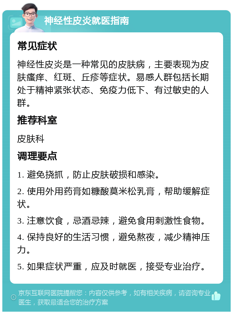 神经性皮炎就医指南 常见症状 神经性皮炎是一种常见的皮肤病，主要表现为皮肤瘙痒、红斑、丘疹等症状。易感人群包括长期处于精神紧张状态、免疫力低下、有过敏史的人群。 推荐科室 皮肤科 调理要点 1. 避免挠抓，防止皮肤破损和感染。 2. 使用外用药膏如糠酸莫米松乳膏，帮助缓解症状。 3. 注意饮食，忌酒忌辣，避免食用刺激性食物。 4. 保持良好的生活习惯，避免熬夜，减少精神压力。 5. 如果症状严重，应及时就医，接受专业治疗。