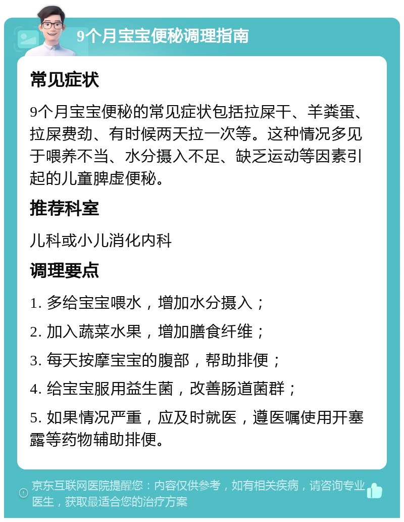 9个月宝宝便秘调理指南 常见症状 9个月宝宝便秘的常见症状包括拉屎干、羊粪蛋、拉屎费劲、有时候两天拉一次等。这种情况多见于喂养不当、水分摄入不足、缺乏运动等因素引起的儿童脾虚便秘。 推荐科室 儿科或小儿消化内科 调理要点 1. 多给宝宝喂水，增加水分摄入； 2. 加入蔬菜水果，增加膳食纤维； 3. 每天按摩宝宝的腹部，帮助排便； 4. 给宝宝服用益生菌，改善肠道菌群； 5. 如果情况严重，应及时就医，遵医嘱使用开塞露等药物辅助排便。