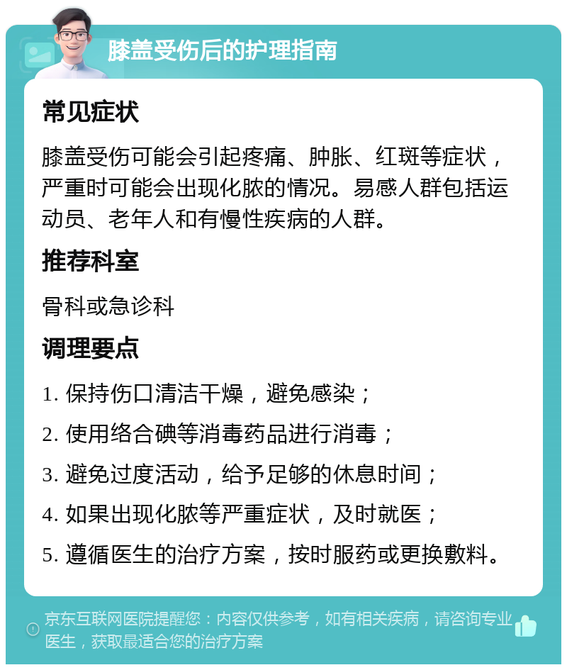 膝盖受伤后的护理指南 常见症状 膝盖受伤可能会引起疼痛、肿胀、红斑等症状，严重时可能会出现化脓的情况。易感人群包括运动员、老年人和有慢性疾病的人群。 推荐科室 骨科或急诊科 调理要点 1. 保持伤口清洁干燥，避免感染； 2. 使用络合碘等消毒药品进行消毒； 3. 避免过度活动，给予足够的休息时间； 4. 如果出现化脓等严重症状，及时就医； 5. 遵循医生的治疗方案，按时服药或更换敷料。