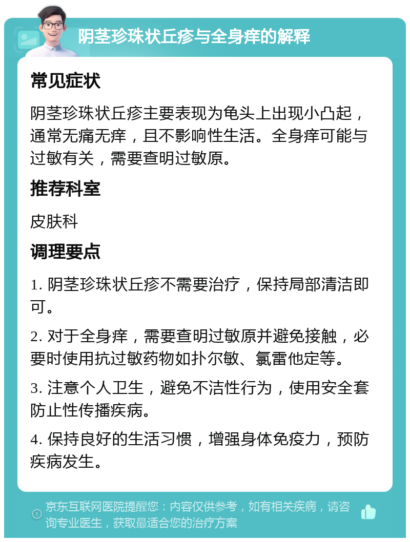 阴茎珍珠状丘疹与全身痒的解释 常见症状 阴茎珍珠状丘疹主要表现为龟头上出现小凸起，通常无痛无痒，且不影响性生活。全身痒可能与过敏有关，需要查明过敏原。 推荐科室 皮肤科 调理要点 1. 阴茎珍珠状丘疹不需要治疗，保持局部清洁即可。 2. 对于全身痒，需要查明过敏原并避免接触，必要时使用抗过敏药物如扑尔敏、氯雷他定等。 3. 注意个人卫生，避免不洁性行为，使用安全套防止性传播疾病。 4. 保持良好的生活习惯，增强身体免疫力，预防疾病发生。