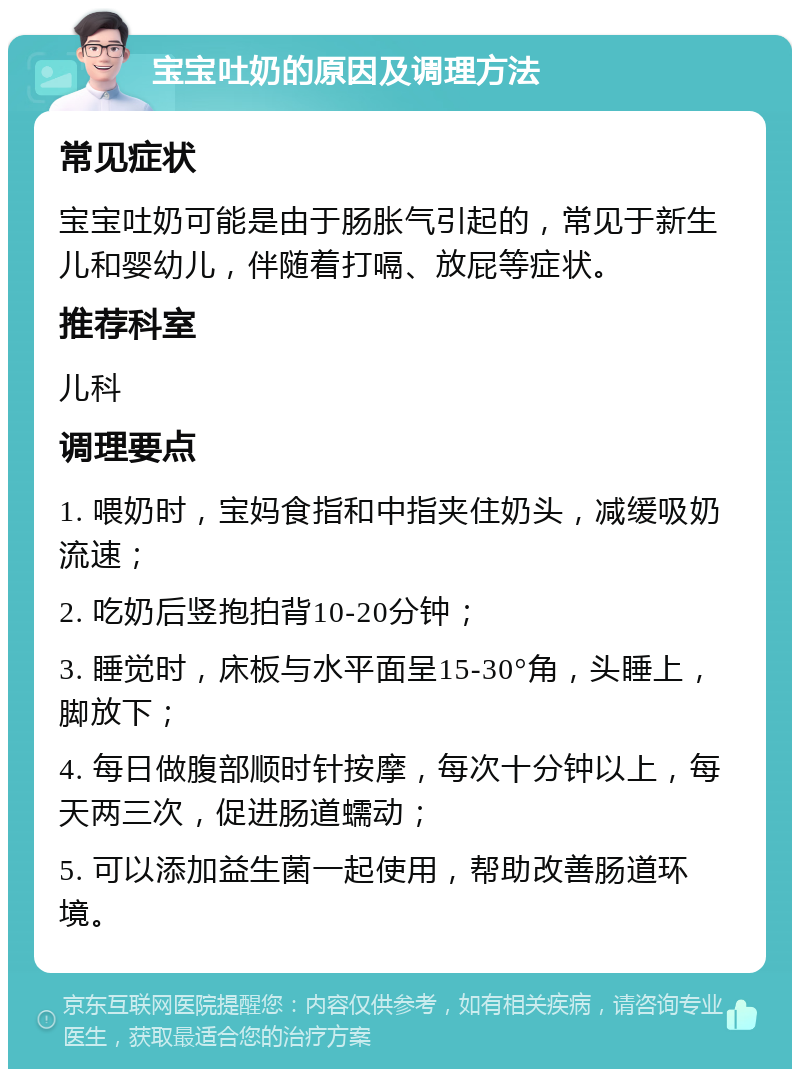 宝宝吐奶的原因及调理方法 常见症状 宝宝吐奶可能是由于肠胀气引起的，常见于新生儿和婴幼儿，伴随着打嗝、放屁等症状。 推荐科室 儿科 调理要点 1. 喂奶时，宝妈食指和中指夹住奶头，减缓吸奶流速； 2. 吃奶后竖抱拍背10-20分钟； 3. 睡觉时，床板与水平面呈15-30°角，头睡上，脚放下； 4. 每日做腹部顺时针按摩，每次十分钟以上，每天两三次，促进肠道蠕动； 5. 可以添加益生菌一起使用，帮助改善肠道环境。