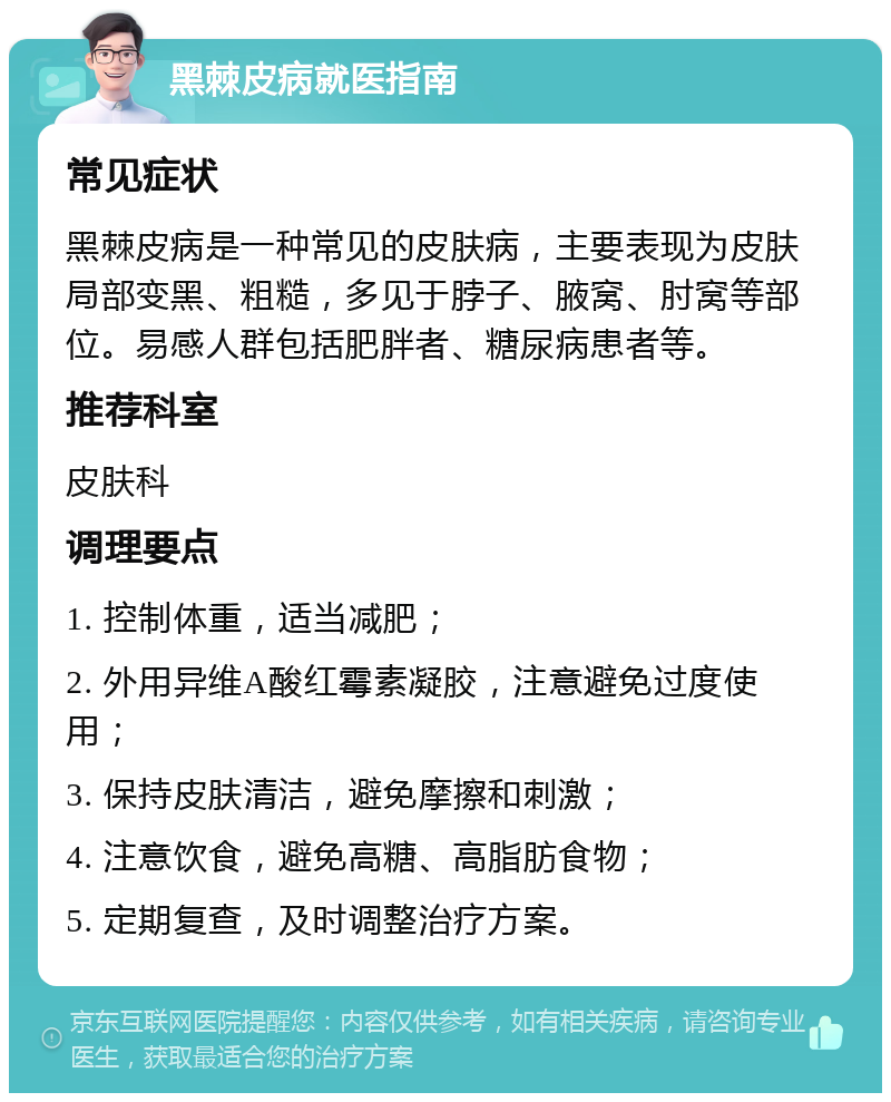 黑棘皮病就医指南 常见症状 黑棘皮病是一种常见的皮肤病，主要表现为皮肤局部变黑、粗糙，多见于脖子、腋窝、肘窝等部位。易感人群包括肥胖者、糖尿病患者等。 推荐科室 皮肤科 调理要点 1. 控制体重，适当减肥； 2. 外用异维A酸红霉素凝胶，注意避免过度使用； 3. 保持皮肤清洁，避免摩擦和刺激； 4. 注意饮食，避免高糖、高脂肪食物； 5. 定期复查，及时调整治疗方案。