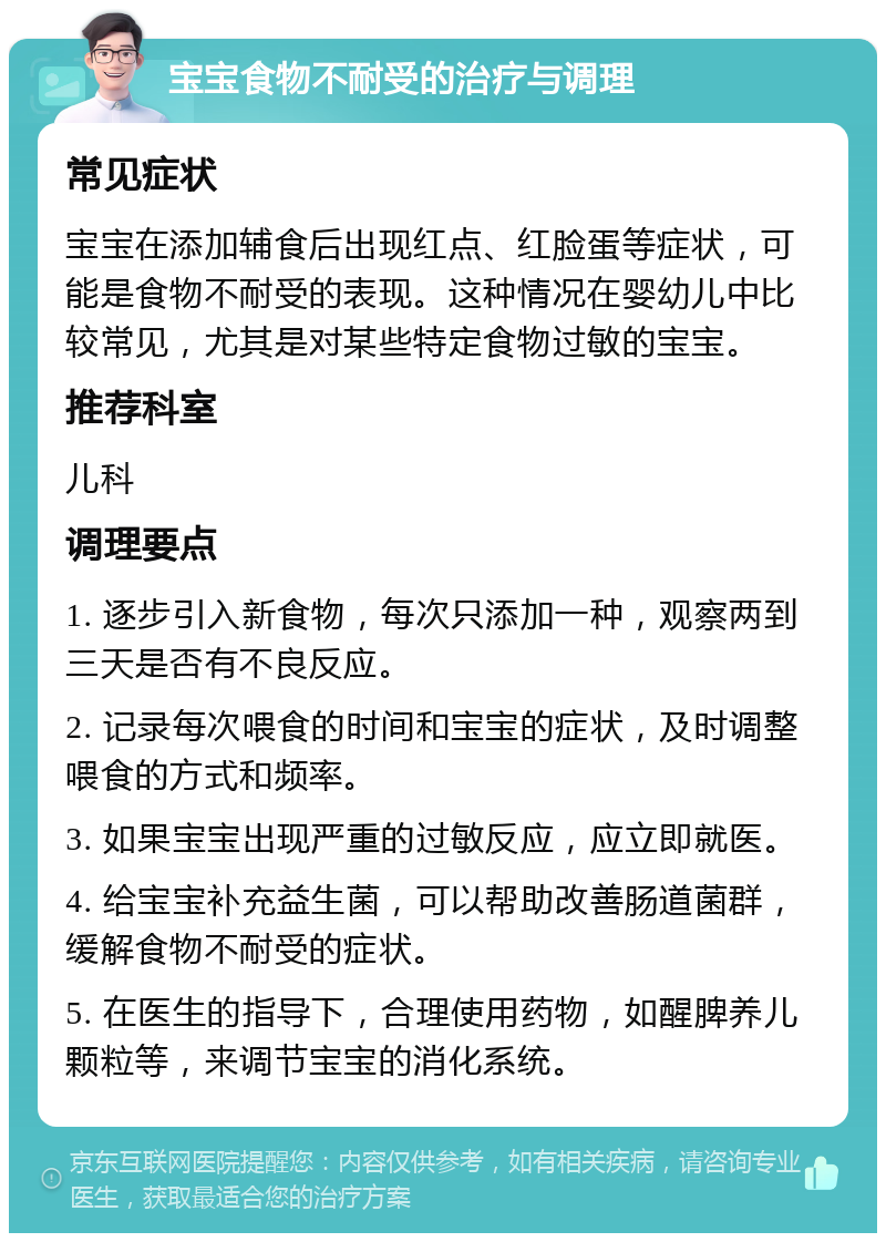 宝宝食物不耐受的治疗与调理 常见症状 宝宝在添加辅食后出现红点、红脸蛋等症状，可能是食物不耐受的表现。这种情况在婴幼儿中比较常见，尤其是对某些特定食物过敏的宝宝。 推荐科室 儿科 调理要点 1. 逐步引入新食物，每次只添加一种，观察两到三天是否有不良反应。 2. 记录每次喂食的时间和宝宝的症状，及时调整喂食的方式和频率。 3. 如果宝宝出现严重的过敏反应，应立即就医。 4. 给宝宝补充益生菌，可以帮助改善肠道菌群，缓解食物不耐受的症状。 5. 在医生的指导下，合理使用药物，如醒脾养儿颗粒等，来调节宝宝的消化系统。