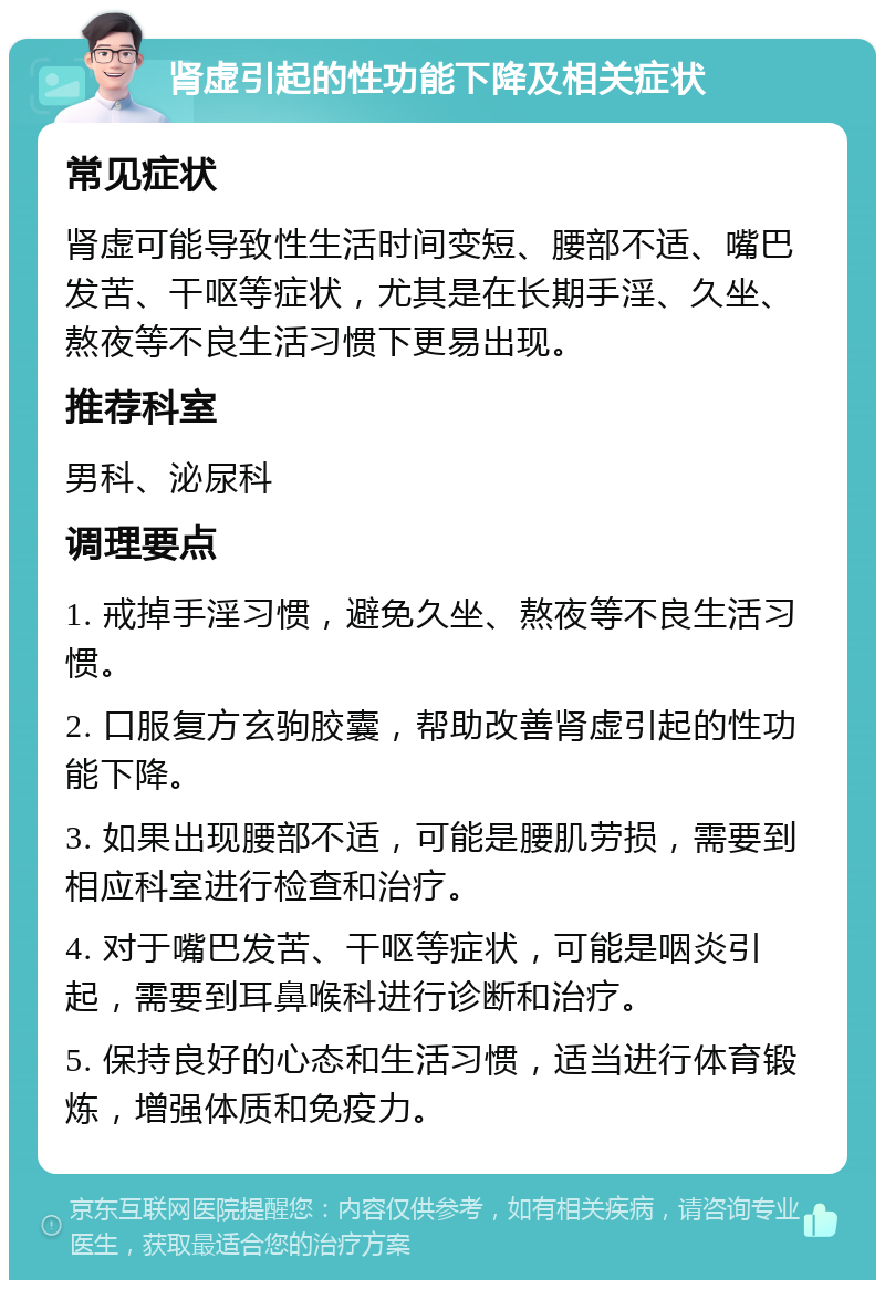 肾虚引起的性功能下降及相关症状 常见症状 肾虚可能导致性生活时间变短、腰部不适、嘴巴发苦、干呕等症状，尤其是在长期手淫、久坐、熬夜等不良生活习惯下更易出现。 推荐科室 男科、泌尿科 调理要点 1. 戒掉手淫习惯，避免久坐、熬夜等不良生活习惯。 2. 口服复方玄驹胶囊，帮助改善肾虚引起的性功能下降。 3. 如果出现腰部不适，可能是腰肌劳损，需要到相应科室进行检查和治疗。 4. 对于嘴巴发苦、干呕等症状，可能是咽炎引起，需要到耳鼻喉科进行诊断和治疗。 5. 保持良好的心态和生活习惯，适当进行体育锻炼，增强体质和免疫力。