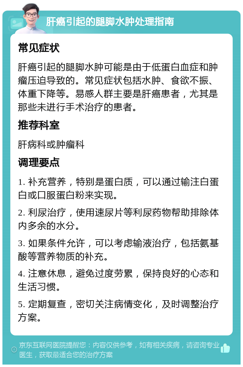 肝癌引起的腿脚水肿处理指南 常见症状 肝癌引起的腿脚水肿可能是由于低蛋白血症和肿瘤压迫导致的。常见症状包括水肿、食欲不振、体重下降等。易感人群主要是肝癌患者，尤其是那些未进行手术治疗的患者。 推荐科室 肝病科或肿瘤科 调理要点 1. 补充营养，特别是蛋白质，可以通过输注白蛋白或口服蛋白粉来实现。 2. 利尿治疗，使用速尿片等利尿药物帮助排除体内多余的水分。 3. 如果条件允许，可以考虑输液治疗，包括氨基酸等营养物质的补充。 4. 注意休息，避免过度劳累，保持良好的心态和生活习惯。 5. 定期复查，密切关注病情变化，及时调整治疗方案。