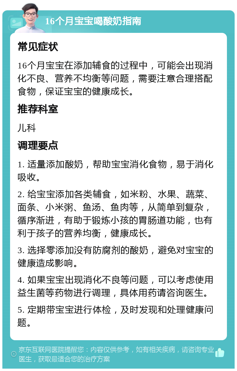 16个月宝宝喝酸奶指南 常见症状 16个月宝宝在添加辅食的过程中，可能会出现消化不良、营养不均衡等问题，需要注意合理搭配食物，保证宝宝的健康成长。 推荐科室 儿科 调理要点 1. 适量添加酸奶，帮助宝宝消化食物，易于消化吸收。 2. 给宝宝添加各类辅食，如米粉、水果、蔬菜、面条、小米粥、鱼汤、鱼肉等，从简单到复杂，循序渐进，有助于锻炼小孩的胃肠道功能，也有利于孩子的营养均衡，健康成长。 3. 选择零添加没有防腐剂的酸奶，避免对宝宝的健康造成影响。 4. 如果宝宝出现消化不良等问题，可以考虑使用益生菌等药物进行调理，具体用药请咨询医生。 5. 定期带宝宝进行体检，及时发现和处理健康问题。