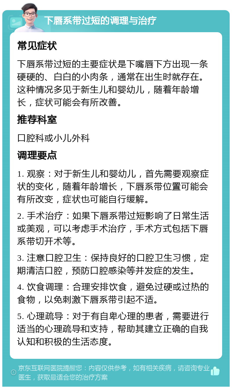 下唇系带过短的调理与治疗 常见症状 下唇系带过短的主要症状是下嘴唇下方出现一条硬硬的、白白的小肉条，通常在出生时就存在。这种情况多见于新生儿和婴幼儿，随着年龄增长，症状可能会有所改善。 推荐科室 口腔科或小儿外科 调理要点 1. 观察：对于新生儿和婴幼儿，首先需要观察症状的变化，随着年龄增长，下唇系带位置可能会有所改变，症状也可能自行缓解。 2. 手术治疗：如果下唇系带过短影响了日常生活或美观，可以考虑手术治疗，手术方式包括下唇系带切开术等。 3. 注意口腔卫生：保持良好的口腔卫生习惯，定期清洁口腔，预防口腔感染等并发症的发生。 4. 饮食调理：合理安排饮食，避免过硬或过热的食物，以免刺激下唇系带引起不适。 5. 心理疏导：对于有自卑心理的患者，需要进行适当的心理疏导和支持，帮助其建立正确的自我认知和积极的生活态度。