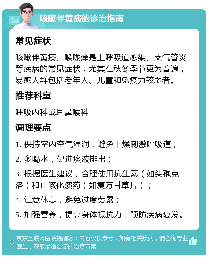 咳嗽伴黄痰的诊治指南 常见症状 咳嗽伴黄痰、喉咙痒是上呼吸道感染、支气管炎等疾病的常见症状，尤其在秋冬季节更为普遍，易感人群包括老年人、儿童和免疫力较弱者。 推荐科室 呼吸内科或耳鼻喉科 调理要点 1. 保持室内空气湿润，避免干燥刺激呼吸道； 2. 多喝水，促进痰液排出； 3. 根据医生建议，合理使用抗生素（如头孢克洛）和止咳化痰药（如复方甘草片）； 4. 注意休息，避免过度劳累； 5. 加强营养，提高身体抵抗力，预防疾病复发。