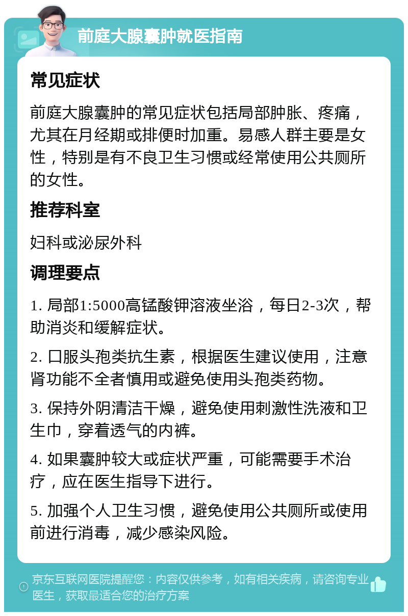 前庭大腺囊肿就医指南 常见症状 前庭大腺囊肿的常见症状包括局部肿胀、疼痛，尤其在月经期或排便时加重。易感人群主要是女性，特别是有不良卫生习惯或经常使用公共厕所的女性。 推荐科室 妇科或泌尿外科 调理要点 1. 局部1:5000高锰酸钾溶液坐浴，每日2-3次，帮助消炎和缓解症状。 2. 口服头孢类抗生素，根据医生建议使用，注意肾功能不全者慎用或避免使用头孢类药物。 3. 保持外阴清洁干燥，避免使用刺激性洗液和卫生巾，穿着透气的内裤。 4. 如果囊肿较大或症状严重，可能需要手术治疗，应在医生指导下进行。 5. 加强个人卫生习惯，避免使用公共厕所或使用前进行消毒，减少感染风险。