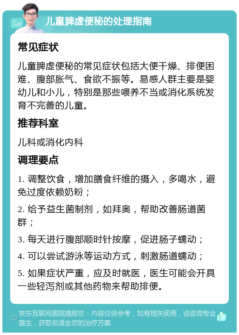 儿童脾虚便秘的处理指南 常见症状 儿童脾虚便秘的常见症状包括大便干燥、排便困难、腹部胀气、食欲不振等。易感人群主要是婴幼儿和小儿，特别是那些喂养不当或消化系统发育不完善的儿童。 推荐科室 儿科或消化内科 调理要点 1. 调整饮食，增加膳食纤维的摄入，多喝水，避免过度依赖奶粉； 2. 给予益生菌制剂，如拜奥，帮助改善肠道菌群； 3. 每天进行腹部顺时针按摩，促进肠子蠕动； 4. 可以尝试游泳等运动方式，刺激肠道蠕动； 5. 如果症状严重，应及时就医，医生可能会开具一些轻泻剂或其他药物来帮助排便。