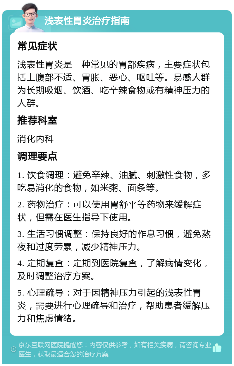 浅表性胃炎治疗指南 常见症状 浅表性胃炎是一种常见的胃部疾病，主要症状包括上腹部不适、胃胀、恶心、呕吐等。易感人群为长期吸烟、饮酒、吃辛辣食物或有精神压力的人群。 推荐科室 消化内科 调理要点 1. 饮食调理：避免辛辣、油腻、刺激性食物，多吃易消化的食物，如米粥、面条等。 2. 药物治疗：可以使用胃舒平等药物来缓解症状，但需在医生指导下使用。 3. 生活习惯调整：保持良好的作息习惯，避免熬夜和过度劳累，减少精神压力。 4. 定期复查：定期到医院复查，了解病情变化，及时调整治疗方案。 5. 心理疏导：对于因精神压力引起的浅表性胃炎，需要进行心理疏导和治疗，帮助患者缓解压力和焦虑情绪。