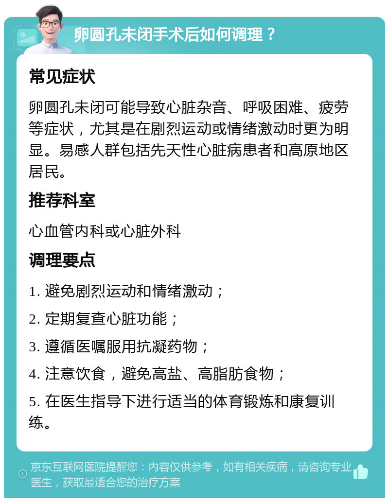 卵圆孔未闭手术后如何调理？ 常见症状 卵圆孔未闭可能导致心脏杂音、呼吸困难、疲劳等症状，尤其是在剧烈运动或情绪激动时更为明显。易感人群包括先天性心脏病患者和高原地区居民。 推荐科室 心血管内科或心脏外科 调理要点 1. 避免剧烈运动和情绪激动； 2. 定期复查心脏功能； 3. 遵循医嘱服用抗凝药物； 4. 注意饮食，避免高盐、高脂肪食物； 5. 在医生指导下进行适当的体育锻炼和康复训练。