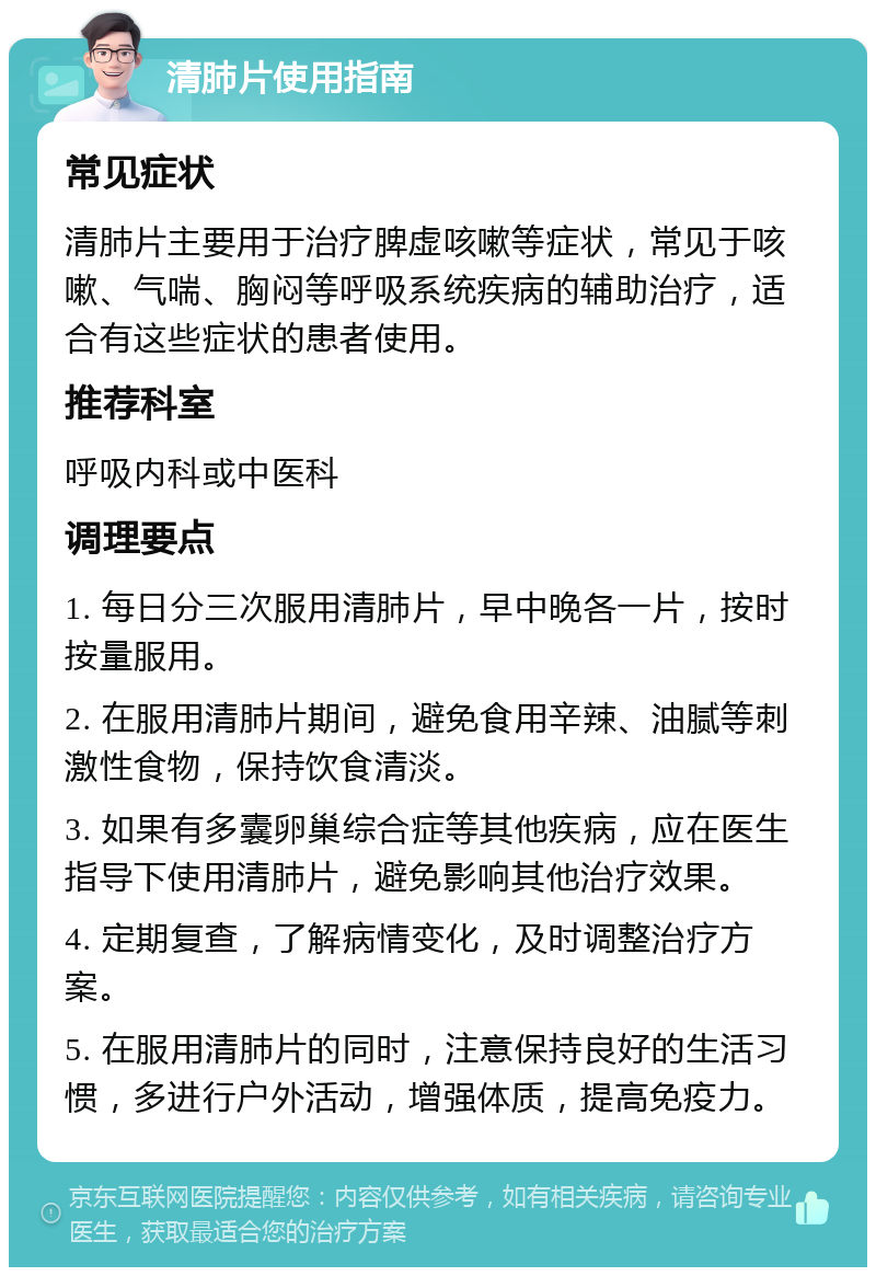 清肺片使用指南 常见症状 清肺片主要用于治疗脾虚咳嗽等症状，常见于咳嗽、气喘、胸闷等呼吸系统疾病的辅助治疗，适合有这些症状的患者使用。 推荐科室 呼吸内科或中医科 调理要点 1. 每日分三次服用清肺片，早中晚各一片，按时按量服用。 2. 在服用清肺片期间，避免食用辛辣、油腻等刺激性食物，保持饮食清淡。 3. 如果有多囊卵巢综合症等其他疾病，应在医生指导下使用清肺片，避免影响其他治疗效果。 4. 定期复查，了解病情变化，及时调整治疗方案。 5. 在服用清肺片的同时，注意保持良好的生活习惯，多进行户外活动，增强体质，提高免疫力。