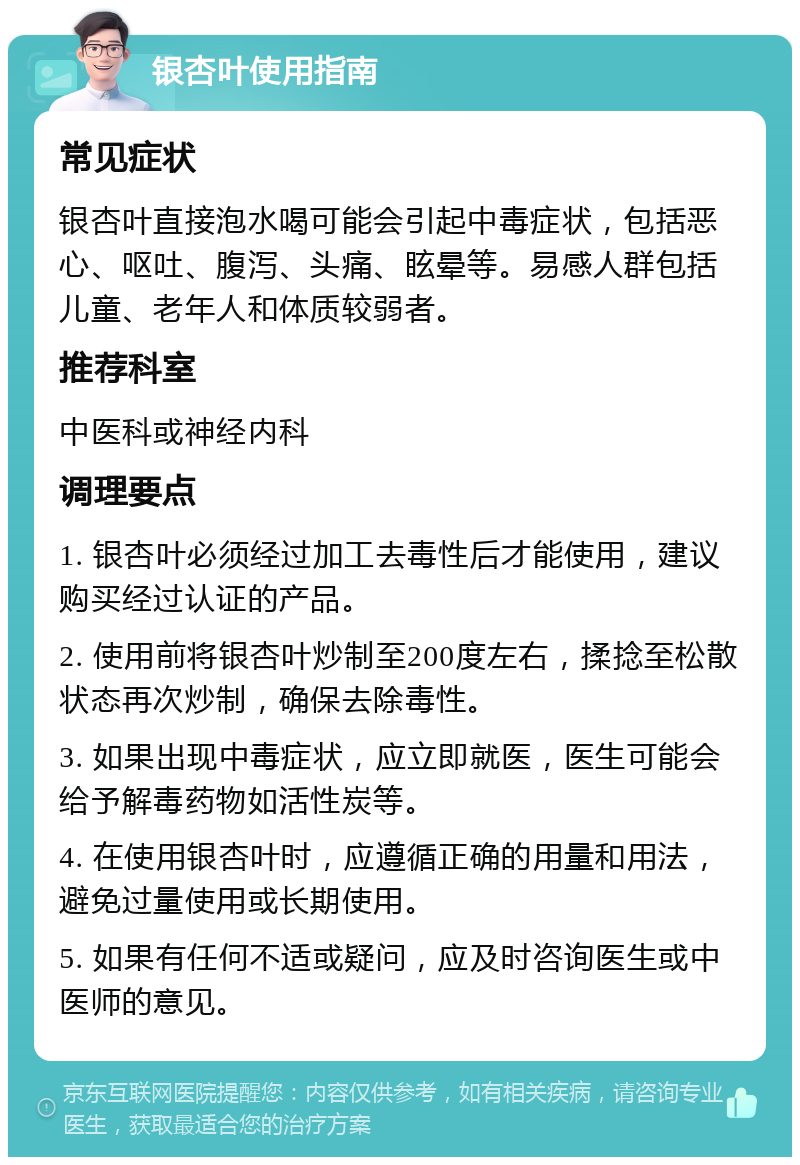 银杏叶使用指南 常见症状 银杏叶直接泡水喝可能会引起中毒症状，包括恶心、呕吐、腹泻、头痛、眩晕等。易感人群包括儿童、老年人和体质较弱者。 推荐科室 中医科或神经内科 调理要点 1. 银杏叶必须经过加工去毒性后才能使用，建议购买经过认证的产品。 2. 使用前将银杏叶炒制至200度左右，揉捻至松散状态再次炒制，确保去除毒性。 3. 如果出现中毒症状，应立即就医，医生可能会给予解毒药物如活性炭等。 4. 在使用银杏叶时，应遵循正确的用量和用法，避免过量使用或长期使用。 5. 如果有任何不适或疑问，应及时咨询医生或中医师的意见。