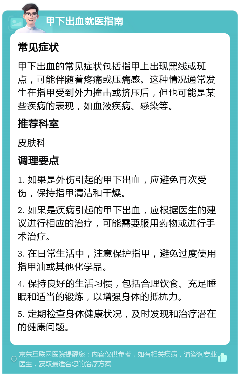 甲下出血就医指南 常见症状 甲下出血的常见症状包括指甲上出现黑线或斑点，可能伴随着疼痛或压痛感。这种情况通常发生在指甲受到外力撞击或挤压后，但也可能是某些疾病的表现，如血液疾病、感染等。 推荐科室 皮肤科 调理要点 1. 如果是外伤引起的甲下出血，应避免再次受伤，保持指甲清洁和干燥。 2. 如果是疾病引起的甲下出血，应根据医生的建议进行相应的治疗，可能需要服用药物或进行手术治疗。 3. 在日常生活中，注意保护指甲，避免过度使用指甲油或其他化学品。 4. 保持良好的生活习惯，包括合理饮食、充足睡眠和适当的锻炼，以增强身体的抵抗力。 5. 定期检查身体健康状况，及时发现和治疗潜在的健康问题。