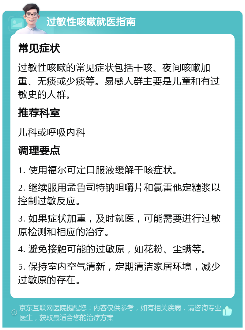 过敏性咳嗽就医指南 常见症状 过敏性咳嗽的常见症状包括干咳、夜间咳嗽加重、无痰或少痰等。易感人群主要是儿童和有过敏史的人群。 推荐科室 儿科或呼吸内科 调理要点 1. 使用福尔可定口服液缓解干咳症状。 2. 继续服用孟鲁司特钠咀嚼片和氯雷他定糖浆以控制过敏反应。 3. 如果症状加重，及时就医，可能需要进行过敏原检测和相应的治疗。 4. 避免接触可能的过敏原，如花粉、尘螨等。 5. 保持室内空气清新，定期清洁家居环境，减少过敏原的存在。