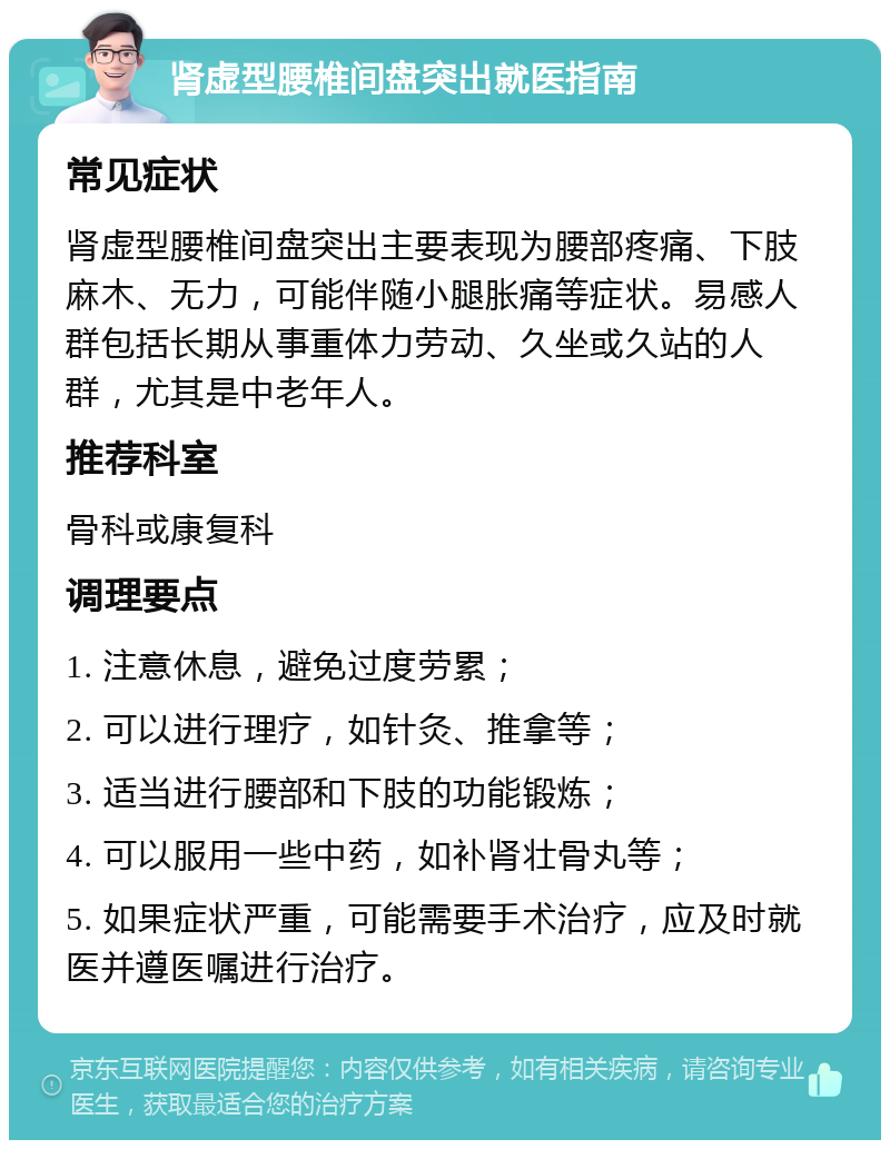 肾虚型腰椎间盘突出就医指南 常见症状 肾虚型腰椎间盘突出主要表现为腰部疼痛、下肢麻木、无力，可能伴随小腿胀痛等症状。易感人群包括长期从事重体力劳动、久坐或久站的人群，尤其是中老年人。 推荐科室 骨科或康复科 调理要点 1. 注意休息，避免过度劳累； 2. 可以进行理疗，如针灸、推拿等； 3. 适当进行腰部和下肢的功能锻炼； 4. 可以服用一些中药，如补肾壮骨丸等； 5. 如果症状严重，可能需要手术治疗，应及时就医并遵医嘱进行治疗。