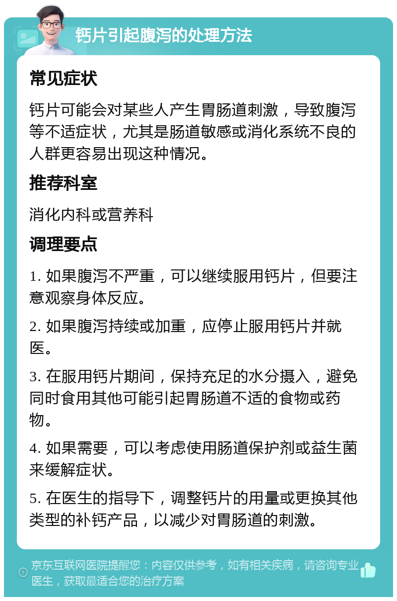 钙片引起腹泻的处理方法 常见症状 钙片可能会对某些人产生胃肠道刺激，导致腹泻等不适症状，尤其是肠道敏感或消化系统不良的人群更容易出现这种情况。 推荐科室 消化内科或营养科 调理要点 1. 如果腹泻不严重，可以继续服用钙片，但要注意观察身体反应。 2. 如果腹泻持续或加重，应停止服用钙片并就医。 3. 在服用钙片期间，保持充足的水分摄入，避免同时食用其他可能引起胃肠道不适的食物或药物。 4. 如果需要，可以考虑使用肠道保护剂或益生菌来缓解症状。 5. 在医生的指导下，调整钙片的用量或更换其他类型的补钙产品，以减少对胃肠道的刺激。