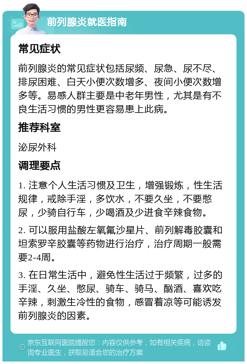 前列腺炎就医指南 常见症状 前列腺炎的常见症状包括尿频、尿急、尿不尽、排尿困难、白天小便次数增多、夜间小便次数增多等。易感人群主要是中老年男性，尤其是有不良生活习惯的男性更容易患上此病。 推荐科室 泌尿外科 调理要点 1. 注意个人生活习惯及卫生，增强锻炼，性生活规律，戒除手淫，多饮水，不要久坐，不要憋尿，少骑自行车，少喝酒及少进食辛辣食物。 2. 可以服用盐酸左氧氟沙星片、前列解毒胶囊和坦索罗辛胶囊等药物进行治疗，治疗周期一般需要2-4周。 3. 在日常生活中，避免性生活过于频繁，过多的手淫、久坐、憋尿、骑车、骑马、酗酒、喜欢吃辛辣，刺激生冷性的食物，感冒着凉等可能诱发前列腺炎的因素。