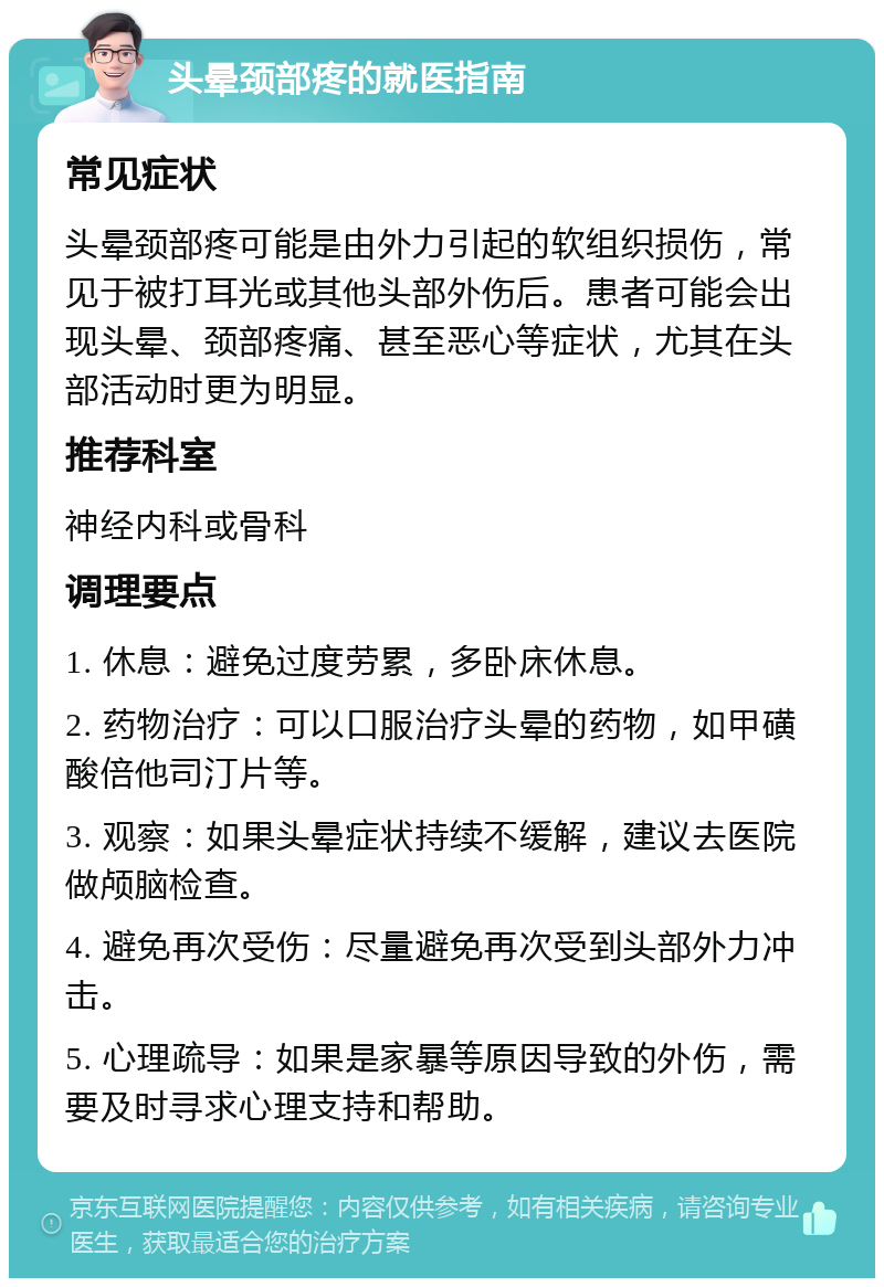 头晕颈部疼的就医指南 常见症状 头晕颈部疼可能是由外力引起的软组织损伤，常见于被打耳光或其他头部外伤后。患者可能会出现头晕、颈部疼痛、甚至恶心等症状，尤其在头部活动时更为明显。 推荐科室 神经内科或骨科 调理要点 1. 休息：避免过度劳累，多卧床休息。 2. 药物治疗：可以口服治疗头晕的药物，如甲磺酸倍他司汀片等。 3. 观察：如果头晕症状持续不缓解，建议去医院做颅脑检查。 4. 避免再次受伤：尽量避免再次受到头部外力冲击。 5. 心理疏导：如果是家暴等原因导致的外伤，需要及时寻求心理支持和帮助。