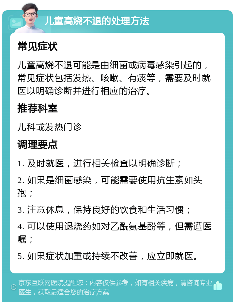 儿童高烧不退的处理方法 常见症状 儿童高烧不退可能是由细菌或病毒感染引起的，常见症状包括发热、咳嗽、有痰等，需要及时就医以明确诊断并进行相应的治疗。 推荐科室 儿科或发热门诊 调理要点 1. 及时就医，进行相关检查以明确诊断； 2. 如果是细菌感染，可能需要使用抗生素如头孢； 3. 注意休息，保持良好的饮食和生活习惯； 4. 可以使用退烧药如对乙酰氨基酚等，但需遵医嘱； 5. 如果症状加重或持续不改善，应立即就医。