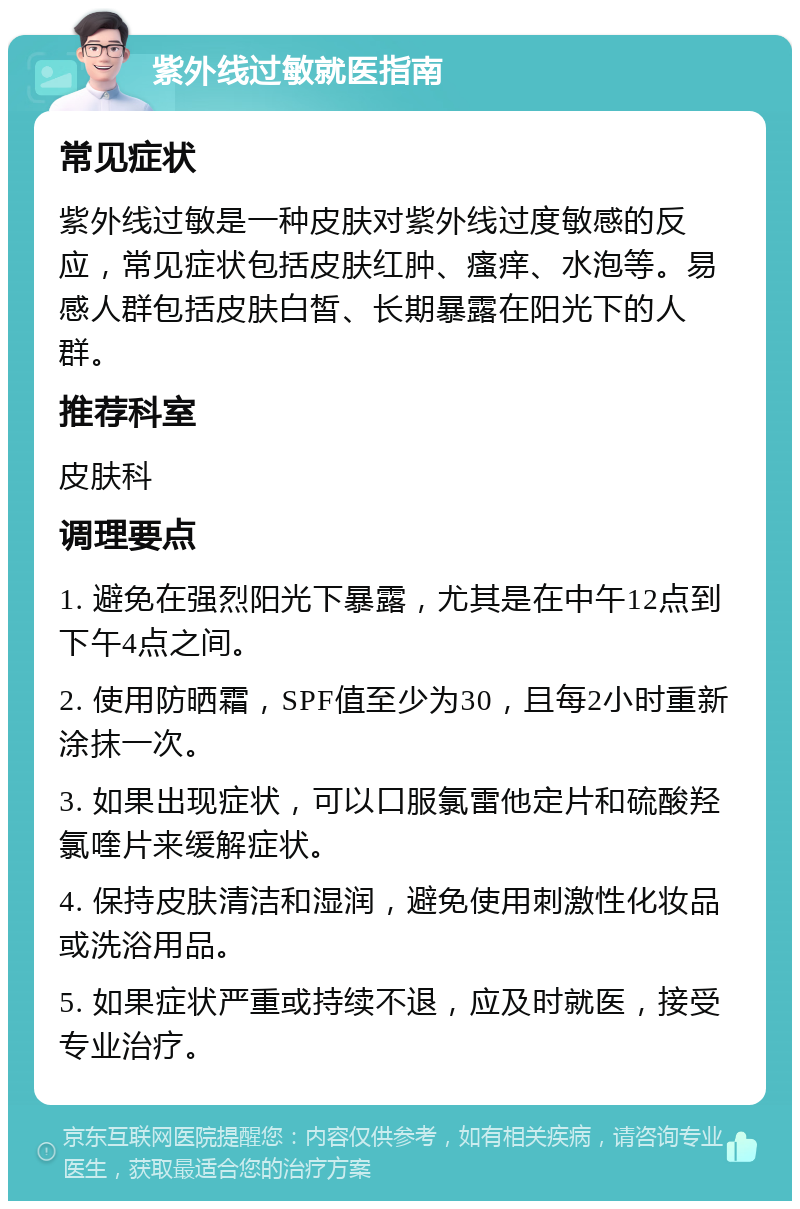 紫外线过敏就医指南 常见症状 紫外线过敏是一种皮肤对紫外线过度敏感的反应，常见症状包括皮肤红肿、瘙痒、水泡等。易感人群包括皮肤白皙、长期暴露在阳光下的人群。 推荐科室 皮肤科 调理要点 1. 避免在强烈阳光下暴露，尤其是在中午12点到下午4点之间。 2. 使用防晒霜，SPF值至少为30，且每2小时重新涂抹一次。 3. 如果出现症状，可以口服氯雷他定片和硫酸羟氯喹片来缓解症状。 4. 保持皮肤清洁和湿润，避免使用刺激性化妆品或洗浴用品。 5. 如果症状严重或持续不退，应及时就医，接受专业治疗。