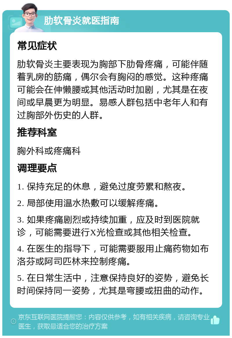 肋软骨炎就医指南 常见症状 肋软骨炎主要表现为胸部下肋骨疼痛，可能伴随着乳房的筋痛，偶尔会有胸闷的感觉。这种疼痛可能会在伸懒腰或其他活动时加剧，尤其是在夜间或早晨更为明显。易感人群包括中老年人和有过胸部外伤史的人群。 推荐科室 胸外科或疼痛科 调理要点 1. 保持充足的休息，避免过度劳累和熬夜。 2. 局部使用温水热敷可以缓解疼痛。 3. 如果疼痛剧烈或持续加重，应及时到医院就诊，可能需要进行X光检查或其他相关检查。 4. 在医生的指导下，可能需要服用止痛药物如布洛芬或阿司匹林来控制疼痛。 5. 在日常生活中，注意保持良好的姿势，避免长时间保持同一姿势，尤其是弯腰或扭曲的动作。