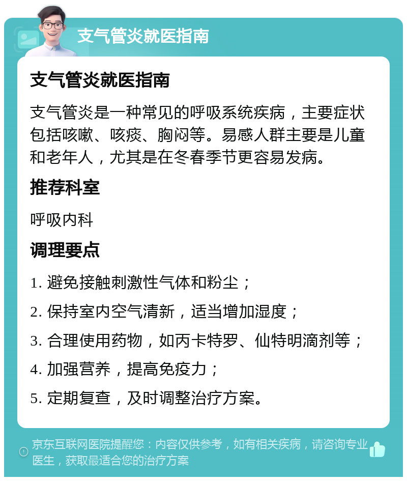 支气管炎就医指南 支气管炎就医指南 支气管炎是一种常见的呼吸系统疾病，主要症状包括咳嗽、咳痰、胸闷等。易感人群主要是儿童和老年人，尤其是在冬春季节更容易发病。 推荐科室 呼吸内科 调理要点 1. 避免接触刺激性气体和粉尘； 2. 保持室内空气清新，适当增加湿度； 3. 合理使用药物，如丙卡特罗、仙特明滴剂等； 4. 加强营养，提高免疫力； 5. 定期复查，及时调整治疗方案。