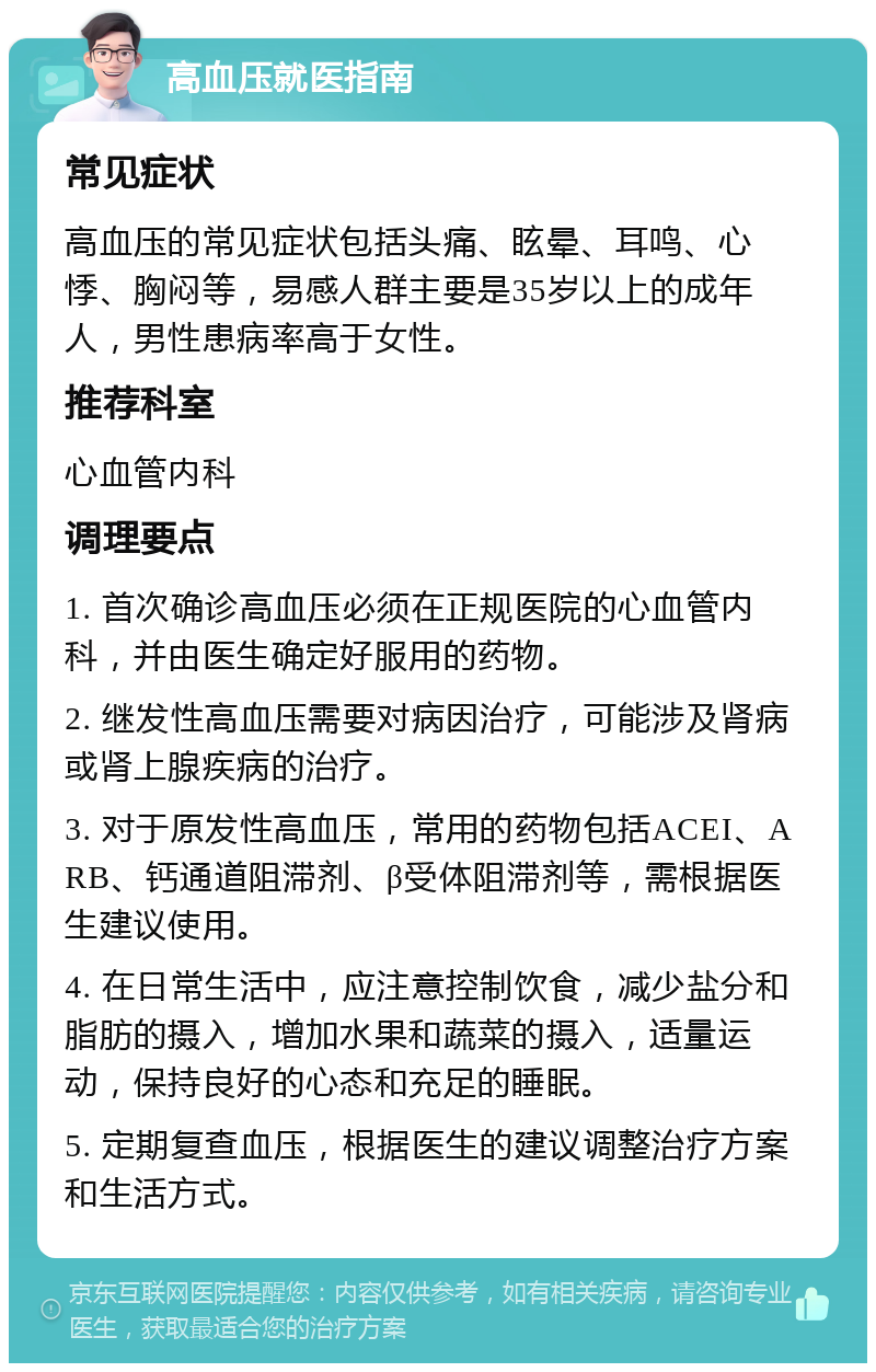 高血压就医指南 常见症状 高血压的常见症状包括头痛、眩晕、耳鸣、心悸、胸闷等，易感人群主要是35岁以上的成年人，男性患病率高于女性。 推荐科室 心血管内科 调理要点 1. 首次确诊高血压必须在正规医院的心血管内科，并由医生确定好服用的药物。 2. 继发性高血压需要对病因治疗，可能涉及肾病或肾上腺疾病的治疗。 3. 对于原发性高血压，常用的药物包括ACEI、ARB、钙通道阻滞剂、β受体阻滞剂等，需根据医生建议使用。 4. 在日常生活中，应注意控制饮食，减少盐分和脂肪的摄入，增加水果和蔬菜的摄入，适量运动，保持良好的心态和充足的睡眠。 5. 定期复查血压，根据医生的建议调整治疗方案和生活方式。