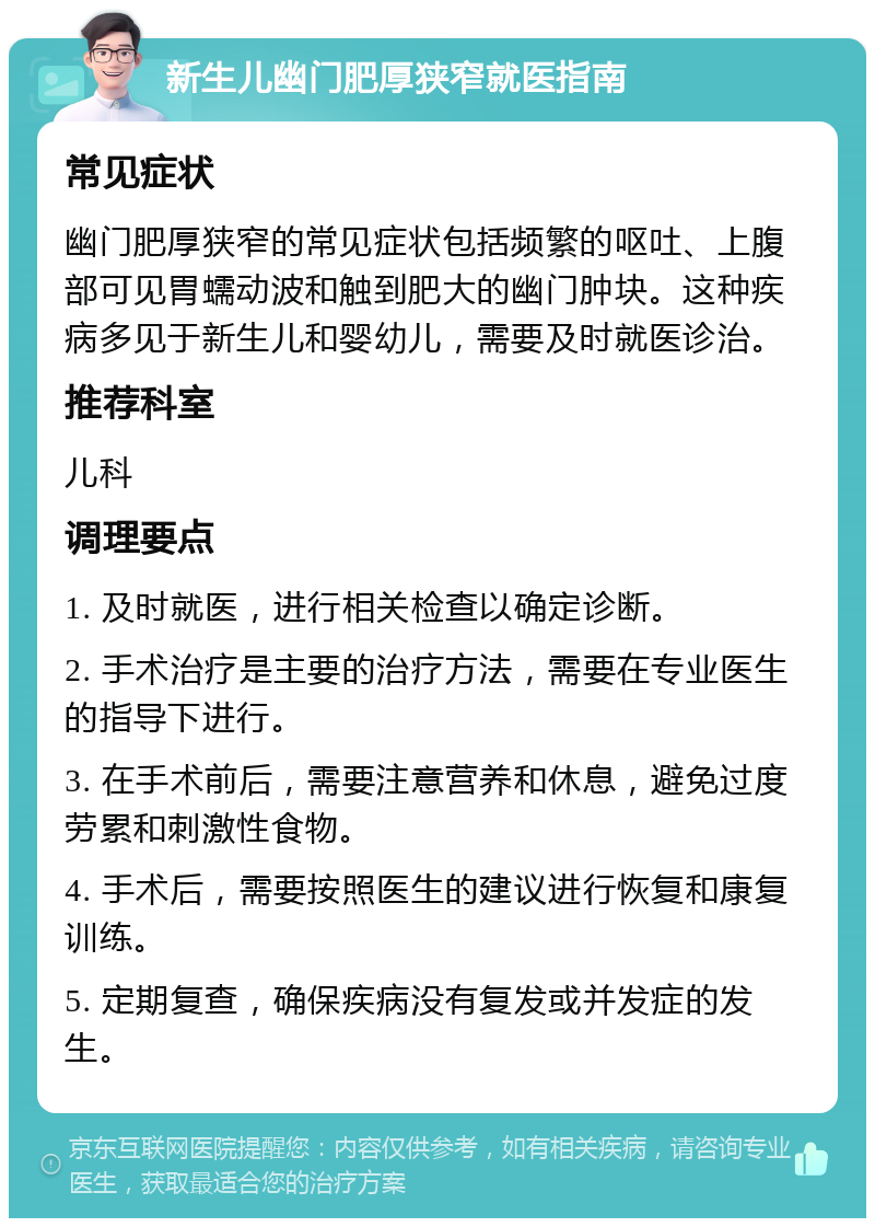 新生儿幽门肥厚狭窄就医指南 常见症状 幽门肥厚狭窄的常见症状包括频繁的呕吐、上腹部可见胃蠕动波和触到肥大的幽门肿块。这种疾病多见于新生儿和婴幼儿，需要及时就医诊治。 推荐科室 儿科 调理要点 1. 及时就医，进行相关检查以确定诊断。 2. 手术治疗是主要的治疗方法，需要在专业医生的指导下进行。 3. 在手术前后，需要注意营养和休息，避免过度劳累和刺激性食物。 4. 手术后，需要按照医生的建议进行恢复和康复训练。 5. 定期复查，确保疾病没有复发或并发症的发生。