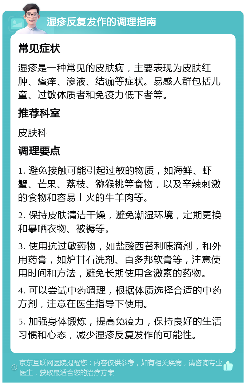 湿疹反复发作的调理指南 常见症状 湿疹是一种常见的皮肤病，主要表现为皮肤红肿、瘙痒、渗液、结痂等症状。易感人群包括儿童、过敏体质者和免疫力低下者等。 推荐科室 皮肤科 调理要点 1. 避免接触可能引起过敏的物质，如海鲜、虾蟹、芒果、荔枝、猕猴桃等食物，以及辛辣刺激的食物和容易上火的牛羊肉等。 2. 保持皮肤清洁干燥，避免潮湿环境，定期更换和暴晒衣物、被褥等。 3. 使用抗过敏药物，如盐酸西替利嗪滴剂，和外用药膏，如炉甘石洗剂、百多邦软膏等，注意使用时间和方法，避免长期使用含激素的药物。 4. 可以尝试中药调理，根据体质选择合适的中药方剂，注意在医生指导下使用。 5. 加强身体锻炼，提高免疫力，保持良好的生活习惯和心态，减少湿疹反复发作的可能性。