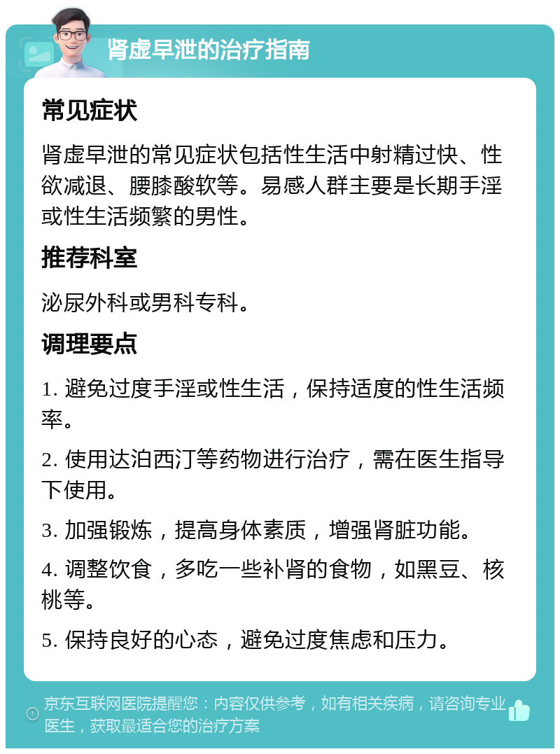 肾虚早泄的治疗指南 常见症状 肾虚早泄的常见症状包括性生活中射精过快、性欲减退、腰膝酸软等。易感人群主要是长期手淫或性生活频繁的男性。 推荐科室 泌尿外科或男科专科。 调理要点 1. 避免过度手淫或性生活，保持适度的性生活频率。 2. 使用达泊西汀等药物进行治疗，需在医生指导下使用。 3. 加强锻炼，提高身体素质，增强肾脏功能。 4. 调整饮食，多吃一些补肾的食物，如黑豆、核桃等。 5. 保持良好的心态，避免过度焦虑和压力。