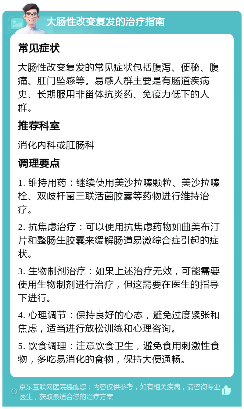 大肠性改变复发的治疗指南 常见症状 大肠性改变复发的常见症状包括腹泻、便秘、腹痛、肛门坠感等。易感人群主要是有肠道疾病史、长期服用非甾体抗炎药、免疫力低下的人群。 推荐科室 消化内科或肛肠科 调理要点 1. 维持用药：继续使用美沙拉嗪颗粒、美沙拉嗪栓、双歧杆菌三联活菌胶囊等药物进行维持治疗。 2. 抗焦虑治疗：可以使用抗焦虑药物如曲美布汀片和整肠生胶囊来缓解肠道易激综合症引起的症状。 3. 生物制剂治疗：如果上述治疗无效，可能需要使用生物制剂进行治疗，但这需要在医生的指导下进行。 4. 心理调节：保持良好的心态，避免过度紧张和焦虑，适当进行放松训练和心理咨询。 5. 饮食调理：注意饮食卫生，避免食用刺激性食物，多吃易消化的食物，保持大便通畅。