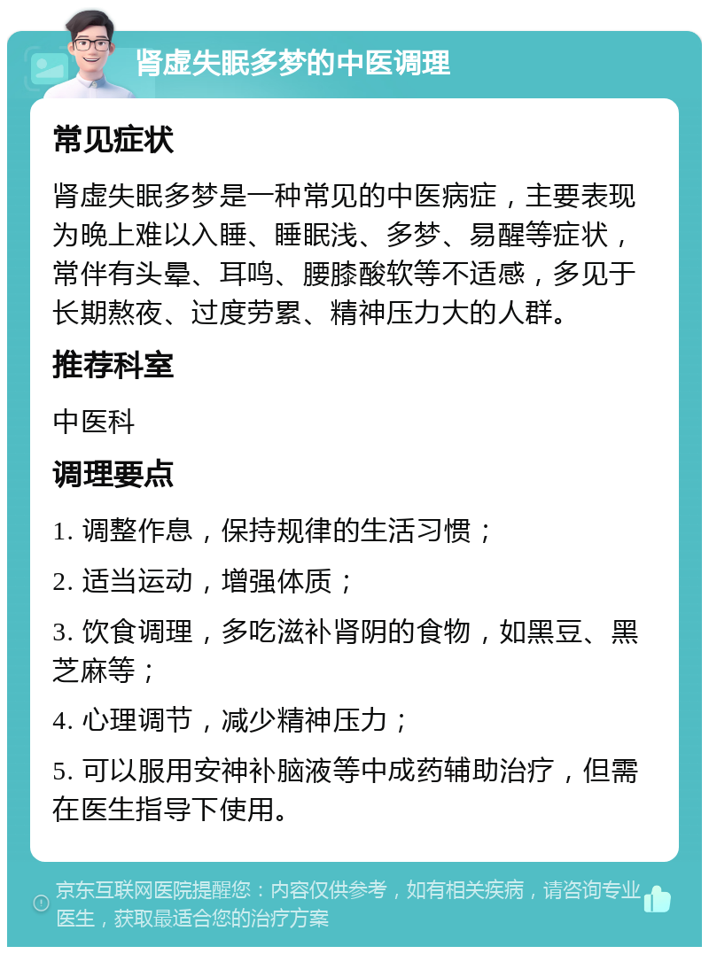 肾虚失眠多梦的中医调理 常见症状 肾虚失眠多梦是一种常见的中医病症，主要表现为晚上难以入睡、睡眠浅、多梦、易醒等症状，常伴有头晕、耳鸣、腰膝酸软等不适感，多见于长期熬夜、过度劳累、精神压力大的人群。 推荐科室 中医科 调理要点 1. 调整作息，保持规律的生活习惯； 2. 适当运动，增强体质； 3. 饮食调理，多吃滋补肾阴的食物，如黑豆、黑芝麻等； 4. 心理调节，减少精神压力； 5. 可以服用安神补脑液等中成药辅助治疗，但需在医生指导下使用。