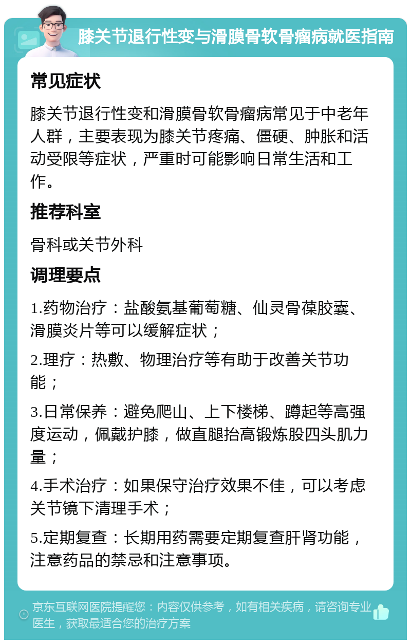 膝关节退行性变与滑膜骨软骨瘤病就医指南 常见症状 膝关节退行性变和滑膜骨软骨瘤病常见于中老年人群，主要表现为膝关节疼痛、僵硬、肿胀和活动受限等症状，严重时可能影响日常生活和工作。 推荐科室 骨科或关节外科 调理要点 1.药物治疗：盐酸氨基葡萄糖、仙灵骨葆胶囊、滑膜炎片等可以缓解症状； 2.理疗：热敷、物理治疗等有助于改善关节功能； 3.日常保养：避免爬山、上下楼梯、蹲起等高强度运动，佩戴护膝，做直腿抬高锻炼股四头肌力量； 4.手术治疗：如果保守治疗效果不佳，可以考虑关节镜下清理手术； 5.定期复查：长期用药需要定期复查肝肾功能，注意药品的禁忌和注意事项。