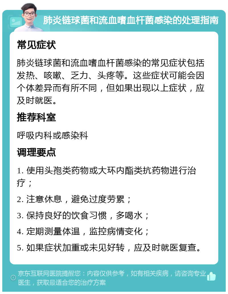 肺炎链球菌和流血嗜血杆菌感染的处理指南 常见症状 肺炎链球菌和流血嗜血杆菌感染的常见症状包括发热、咳嗽、乏力、头疼等。这些症状可能会因个体差异而有所不同，但如果出现以上症状，应及时就医。 推荐科室 呼吸内科或感染科 调理要点 1. 使用头孢类药物或大环内酯类抗药物进行治疗； 2. 注意休息，避免过度劳累； 3. 保持良好的饮食习惯，多喝水； 4. 定期测量体温，监控病情变化； 5. 如果症状加重或未见好转，应及时就医复查。