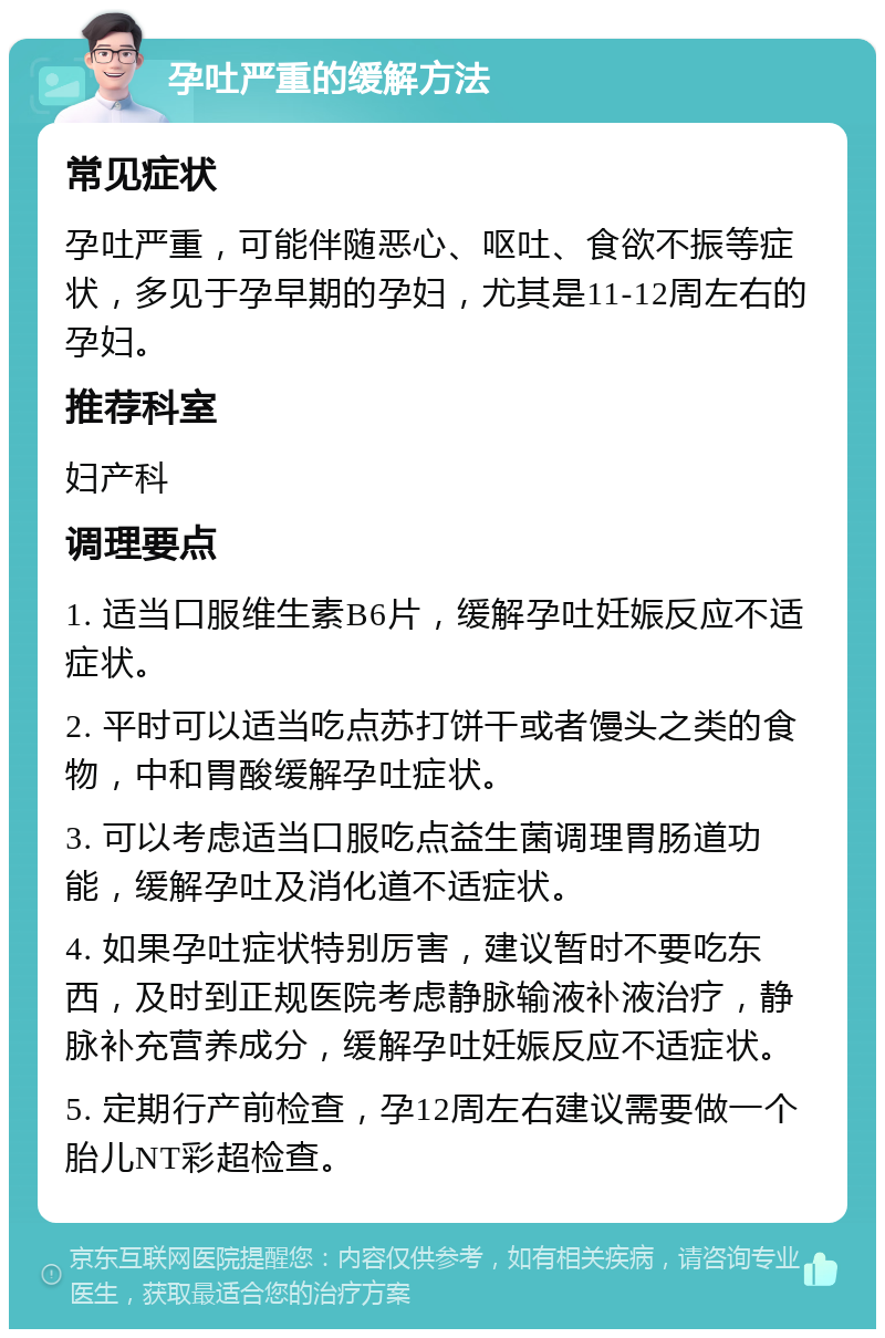 孕吐严重的缓解方法 常见症状 孕吐严重，可能伴随恶心、呕吐、食欲不振等症状，多见于孕早期的孕妇，尤其是11-12周左右的孕妇。 推荐科室 妇产科 调理要点 1. 适当口服维生素B6片，缓解孕吐妊娠反应不适症状。 2. 平时可以适当吃点苏打饼干或者馒头之类的食物，中和胃酸缓解孕吐症状。 3. 可以考虑适当口服吃点益生菌调理胃肠道功能，缓解孕吐及消化道不适症状。 4. 如果孕吐症状特别厉害，建议暂时不要吃东西，及时到正规医院考虑静脉输液补液治疗，静脉补充营养成分，缓解孕吐妊娠反应不适症状。 5. 定期行产前检查，孕12周左右建议需要做一个胎儿NT彩超检查。