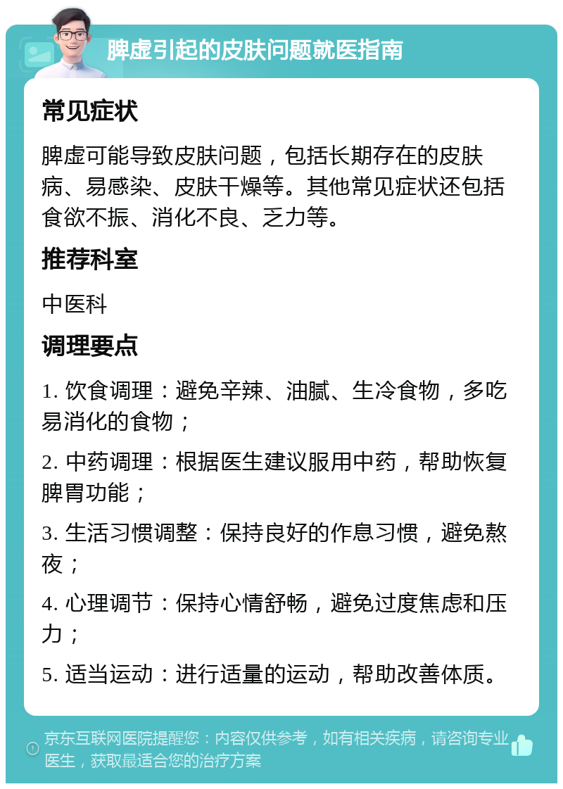 脾虚引起的皮肤问题就医指南 常见症状 脾虚可能导致皮肤问题，包括长期存在的皮肤病、易感染、皮肤干燥等。其他常见症状还包括食欲不振、消化不良、乏力等。 推荐科室 中医科 调理要点 1. 饮食调理：避免辛辣、油腻、生冷食物，多吃易消化的食物； 2. 中药调理：根据医生建议服用中药，帮助恢复脾胃功能； 3. 生活习惯调整：保持良好的作息习惯，避免熬夜； 4. 心理调节：保持心情舒畅，避免过度焦虑和压力； 5. 适当运动：进行适量的运动，帮助改善体质。