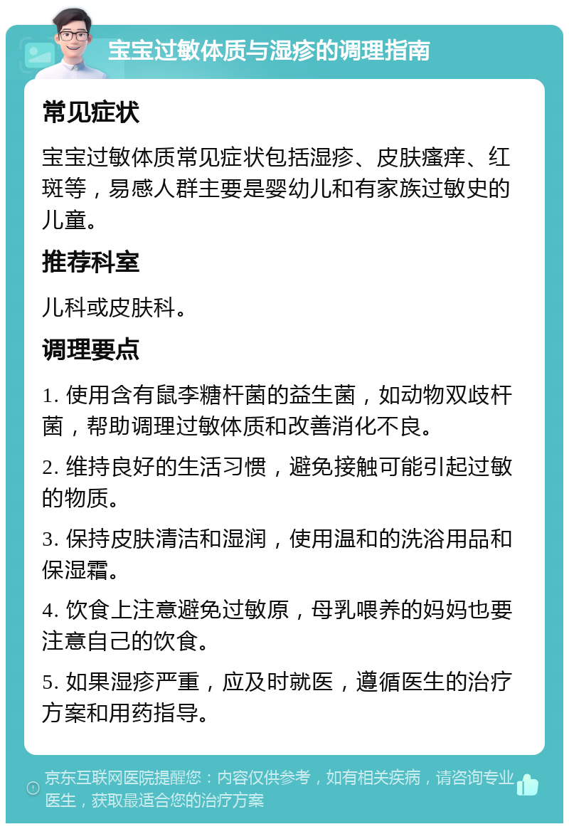 宝宝过敏体质与湿疹的调理指南 常见症状 宝宝过敏体质常见症状包括湿疹、皮肤瘙痒、红斑等，易感人群主要是婴幼儿和有家族过敏史的儿童。 推荐科室 儿科或皮肤科。 调理要点 1. 使用含有鼠李糖杆菌的益生菌，如动物双歧杆菌，帮助调理过敏体质和改善消化不良。 2. 维持良好的生活习惯，避免接触可能引起过敏的物质。 3. 保持皮肤清洁和湿润，使用温和的洗浴用品和保湿霜。 4. 饮食上注意避免过敏原，母乳喂养的妈妈也要注意自己的饮食。 5. 如果湿疹严重，应及时就医，遵循医生的治疗方案和用药指导。